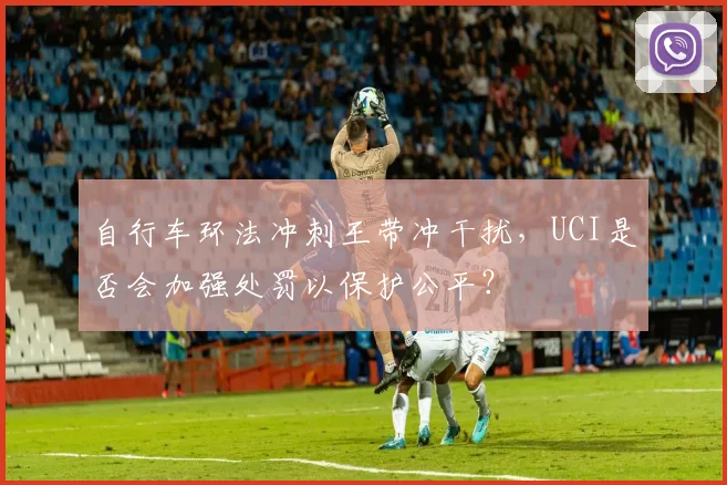 自行车环法冲刺王带冲干扰,UCI是否会加强处罚以保护公平?