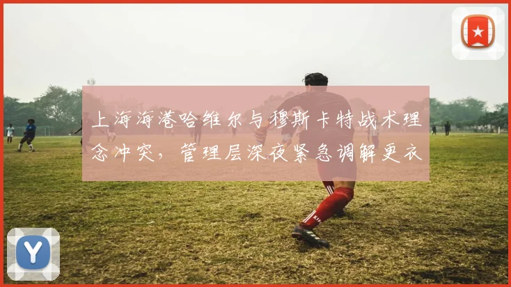 上海海港哈维尔与穆斯卡特战术理念冲突,管理层深夜紧急调解更衣室矛盾