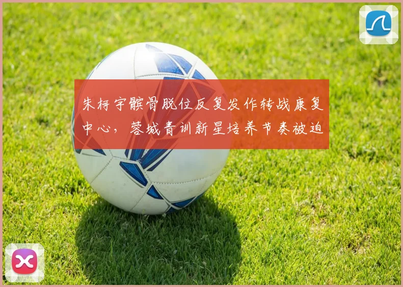 朱柯宇髌骨脱位反复发作转战康复中心，蓉城青训新星培养节奏被迫调整