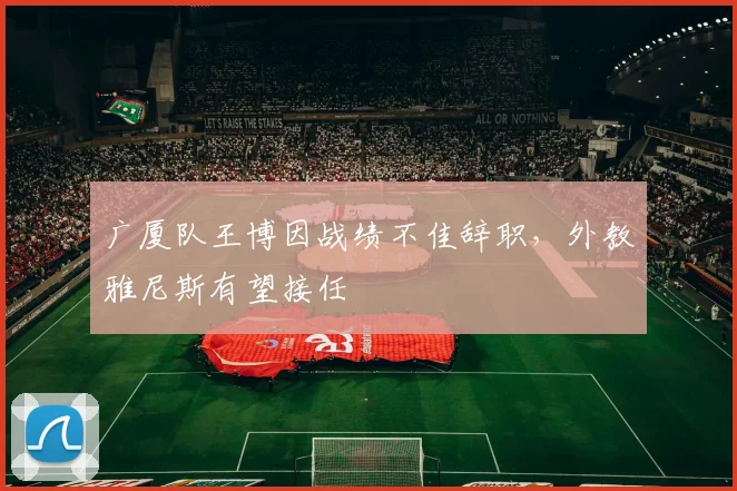 广厦队王博因战绩不佳辞职，外教雅尼斯有望接任
