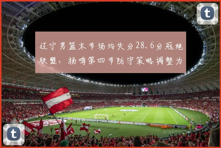 辽宁男篮末节场均失分28.6分冠绝联盟，杨鸣第四节防守策略调整为何屡屡慢半拍？