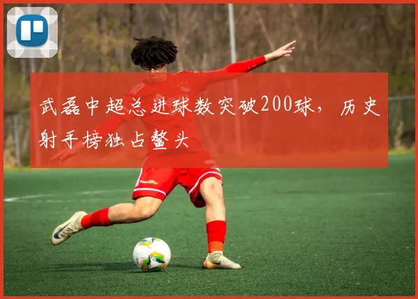 武磊中超总进球数突破200球,历史射手榜独占鳌头