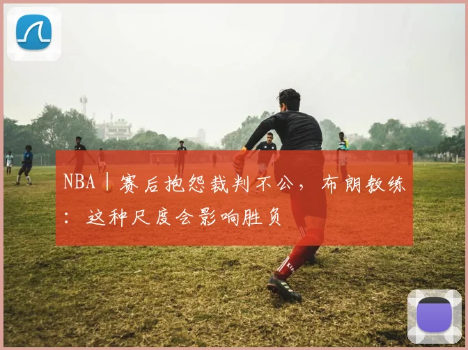 NBA｜赛后抱怨裁判不公，布朗教练：这种尺度会影响胜负